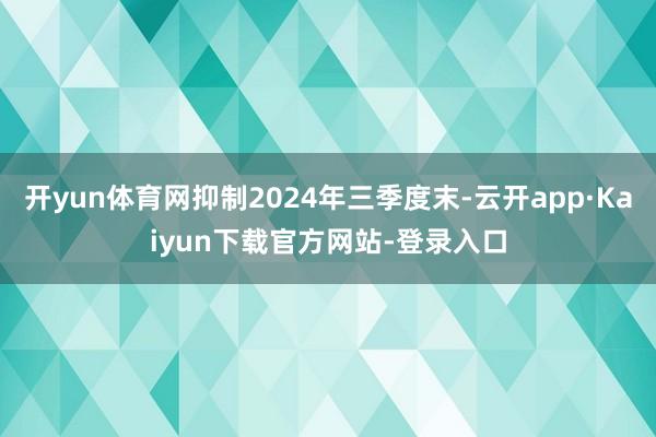 开yun体育网抑制2024年三季度末-云开app·Kaiyun下载官方网站-登录入口