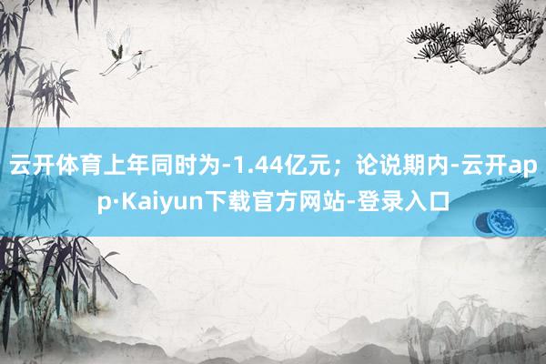 云开体育上年同时为-1.44亿元；论说期内-云开app·Kaiyun下载官方网站-登录入口