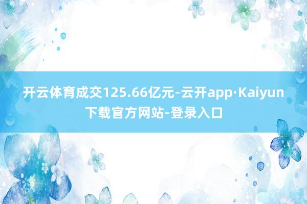 开云体育成交125.66亿元-云开app·Kaiyun下载官方网站-登录入口