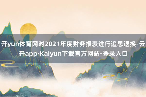 开yun体育网对2021年度财务报表进行追思退换-云开app·Kaiyun下载官方网站-登录入口