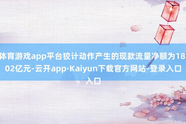 体育游戏app平台狡计动作产生的现款流量净额为18.02亿元-云开app·Kaiyun下载官方网站-登录入口