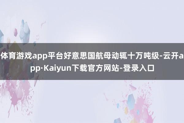 体育游戏app平台好意思国航母动辄十万吨级-云开app·Kaiyun下载官方网站-登录入口