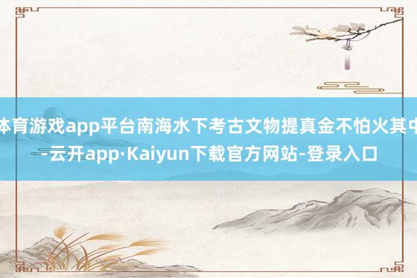 体育游戏app平台南海水下考古文物提真金不怕火其中-云开app·Kaiyun下载官方网站-登录入口
