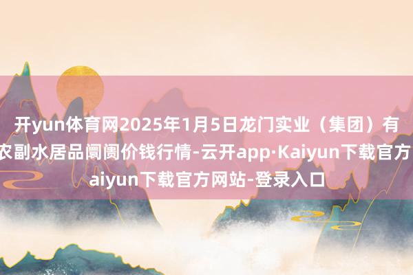 开yun体育网2025年1月5日龙门实业（集团）有限公司西三街农副水居品阛阓价钱行情-云开app·Kaiyun下载官方网站-登录入口