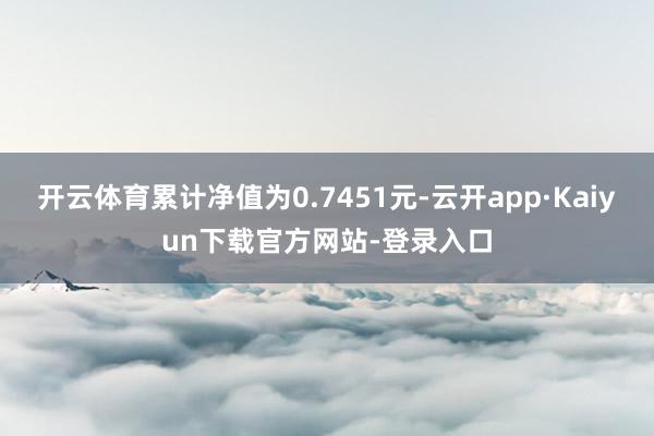 开云体育累计净值为0.7451元-云开app·Kaiyun下载官方网站-登录入口