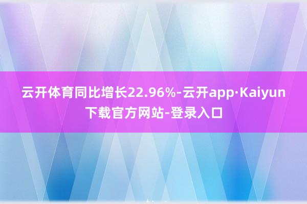 云开体育同比增长22.96%-云开app·Kaiyun下载官方网站-登录入口