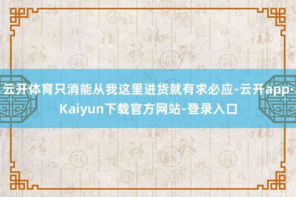 云开体育只消能从我这里进货就有求必应-云开app·Kaiyun下载官方网站-登录入口