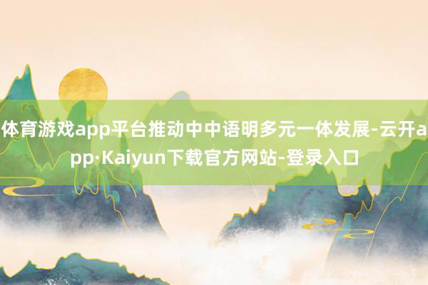 体育游戏app平台推动中中语明多元一体发展-云开app·Kaiyun下载官方网站-登录入口