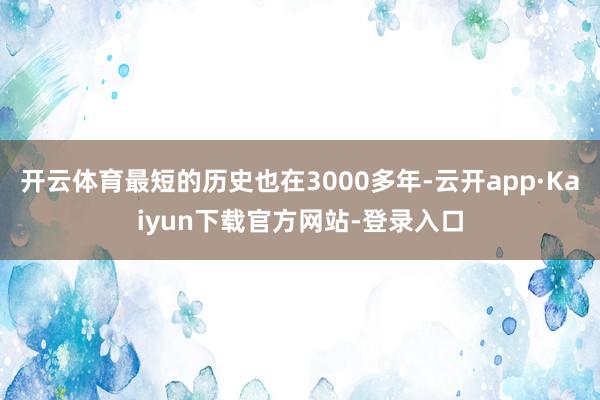 开云体育最短的历史也在3000多年-云开app·Kaiyun下载官方网站-登录入口
