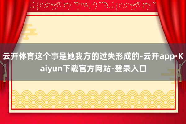 云开体育这个事是她我方的过失形成的-云开app·Kaiyun下载官方网站-登录入口